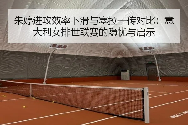 朱婷进攻效率下滑与塞拉一传对比：意大利女排世联赛的隐忧与启示
