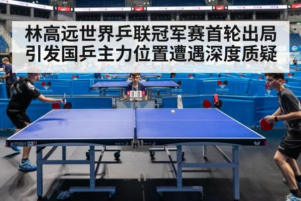 林高远世界乒联冠军赛首轮出局引发国乒主力位置遭遇深度质疑